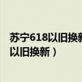 苏宁618以旧换新活动什么时候开始 618苏宁10亿补贴手机以旧换新）