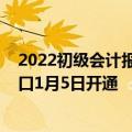 2022初级会计报名正式开启（2022年初级会计报名官网入口1月5日开通