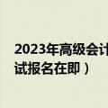 2023年高级会计师报名和考试时间（2023年高级会计师考试报名在即）