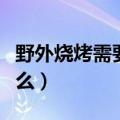 野外烧烤需要准备食材（野外烧烤需要准备什么）