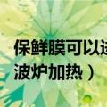 保鲜膜可以进微波炉加热吗（保鲜膜可以放微波炉加热）