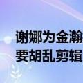 谢娜为金瀚抱不平 谢娜发文正面刚节目组不要胡乱剪辑