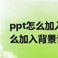 ppt怎么加入背景音乐然后一直播放（ppt怎么加入背景音乐）