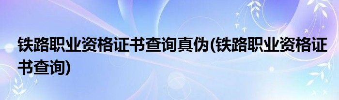 铁路职业资格证书查询真伪(铁路职业资格证书查询)