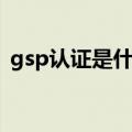 gsp认证是什么认证（gsp认证是什么意思）