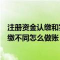 注册资金认缴和实缴不同怎么做账核算（注册资金认缴和实缴不同怎么做账）