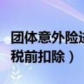 团体意外险进项税可以抵扣吗（团体意外保险税前扣除）